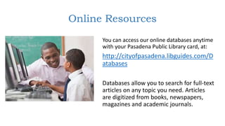 Online Resources
You can access our online databases anytime
with your Pasadena Public Library card, at:
http://cityofpasadena.libguides.com/D
atabases
Databases allow you to search for full-text
articles on any topic you need. Articles
are digitized from books, newspapers,
magazines and academic journals.
 