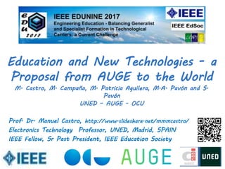 Prof. Dr. Manuel Castro, http://www.slideshare.net/mmmcastro/
Electronics Technology Professor, UNED, Madrid, SPAIN
IEEE Fellow, Sr Past President, IEEE Education Society
Education and New Technologies - a
Proposal from AUGE to the World
M. Castro, M. Campaña, M. Patricia Aguilera, M.A. Pavón and S.
Pavón
UNED – AUGE - OCU
 