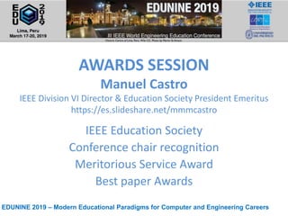 EDUNINE 2019 – Modern Educational Paradigms for Computer and Engineering Careers
AWARDS SESSION
Manuel Castro
IEEE Division VI Director & Education Society President Emeritus
https://es.slideshare.net/mmmcastro
IEEE Education Society
Conference chair recognition
Meritorious Service Award
Best paper Awards
 