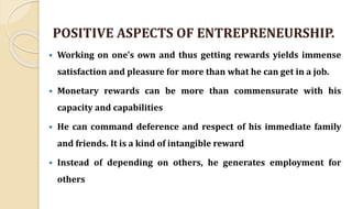 POSITIVE ASPECTS OF ENTREPRENEURSHIP.
 Working on one's own and thus getting rewards yields immense
satisfaction and pleasure for more than what he can get in a job.
 Monetary rewards can be more than commensurate with his
capacity and capabilities
 He can command deference and respect of his immediate family
and friends. It is a kind of intangible reward
 Instead of depending on others, he generates employment for
others
 