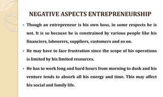NEGATIVE ASPECTS ENTREPRENEURSHIP
 Though an entrepreneur is his own boss, in some respects he is
not. It is so because he is constrained by various people like his
financiers, labourers, suppliers, customers and so on.
 He may have to face frustration since the scope of his operations
is limited by his limited resources.
 He has to work long and hard hours from morning to dusk and his
venture tends to absorb all his energy and time. This may affect
his social and family life.
 