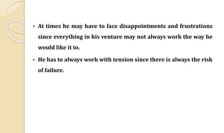  At times he may have to face disappointments and frustrations
since everything in his venture may not always work the way he
would like it to.
 He has to always work with tension since there is always the risk
of failure.
 
