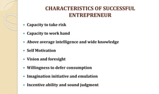 CHARACTERISTICS OF SUCCESSFUL
ENTREPRENEUR
 Capacity to take risk
 Capacity to work hand
 Above average intelligence and wide knowledge
 Self Motivation
 Vision and foresight
 Willingness to defer consumption
 Imagination initiative and emulation
 Incentive ability and sound judgment
 