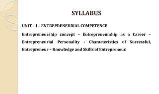 SYLLABUS
UNIT – I – ENTREPRENEURIAL COMPETENCE
Entrepreneurship concept – Entrepreneurship as a Career –
Entrepreneurial Personality - Characteristics of Successful,
Entrepreneur – Knowledge and Skills of Entrepreneur.
 