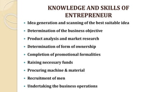 KNOWLEDGE AND SKILLS OF
ENTREPRENEUR
 Idea generation and scanning of the best suitable idea
 Determination of the business objective
 Product analysis and market research
 Determination of form of ownership
 Completion of promotional formalities
 Raising necessary funds
 Procuring machine & material
 Recruitment of men
 Undertaking the business operations
 