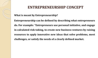ENTREPRENEURSHIP CONCEPT
What is meant by Entrepreneurship?
Entrepreneurship can be defined by describing what entrepreneurs
do. For example: "Entrepreneurs use personal initiative, and engage
in calculated risk-taking, to create new business ventures by raising
resources to apply innovative new ideas that solve problems, meet
challenges, or satisfy the needs of a clearly defined market.
 