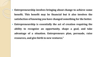  Entrepreneurship involves bringing about change to achieve some
benefit. This benefit may be financial but it also involves the
satisfaction of knowing you have changed something for the better.
 Entrepreneurship is essentially the act of creation requiring the
ability to recognize an opportunity, shape a goal, and take
advantage of a situation. Entrepreneurs plan, persuade, raise
resources, and give birth to new ventures."
 
