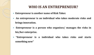 WHO IS AN ENTREPRENEUR?
 Entrepreneur is another name of Risk Taker.
 An entrepreneur is an individual who takes moderate risks and
brings innovation.
 Entrepreneur is a person who organises/ manages the risks in
his/her enterprise.
 “Entrepreneur is a individual who takes risks and starts
something new”
 