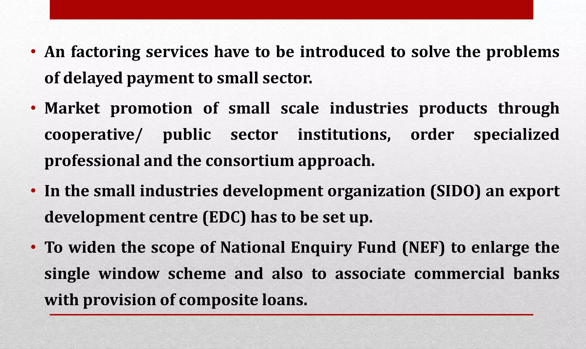 • An factoring services have to be introduced to solve the problems
of delayed payment to small sector.
• Market promotion of small scale industries products through
cooperative/ public sector institutions, order specialized
professional and the consortium approach.
• In the small industries development organization (SIDO) an export
development centre (EDC) has to be set up.
• To widen the scope of National Enquiry Fund (NEF) to enlarge the
single window scheme and also to associate commercial banks
with provision of composite loans.
 