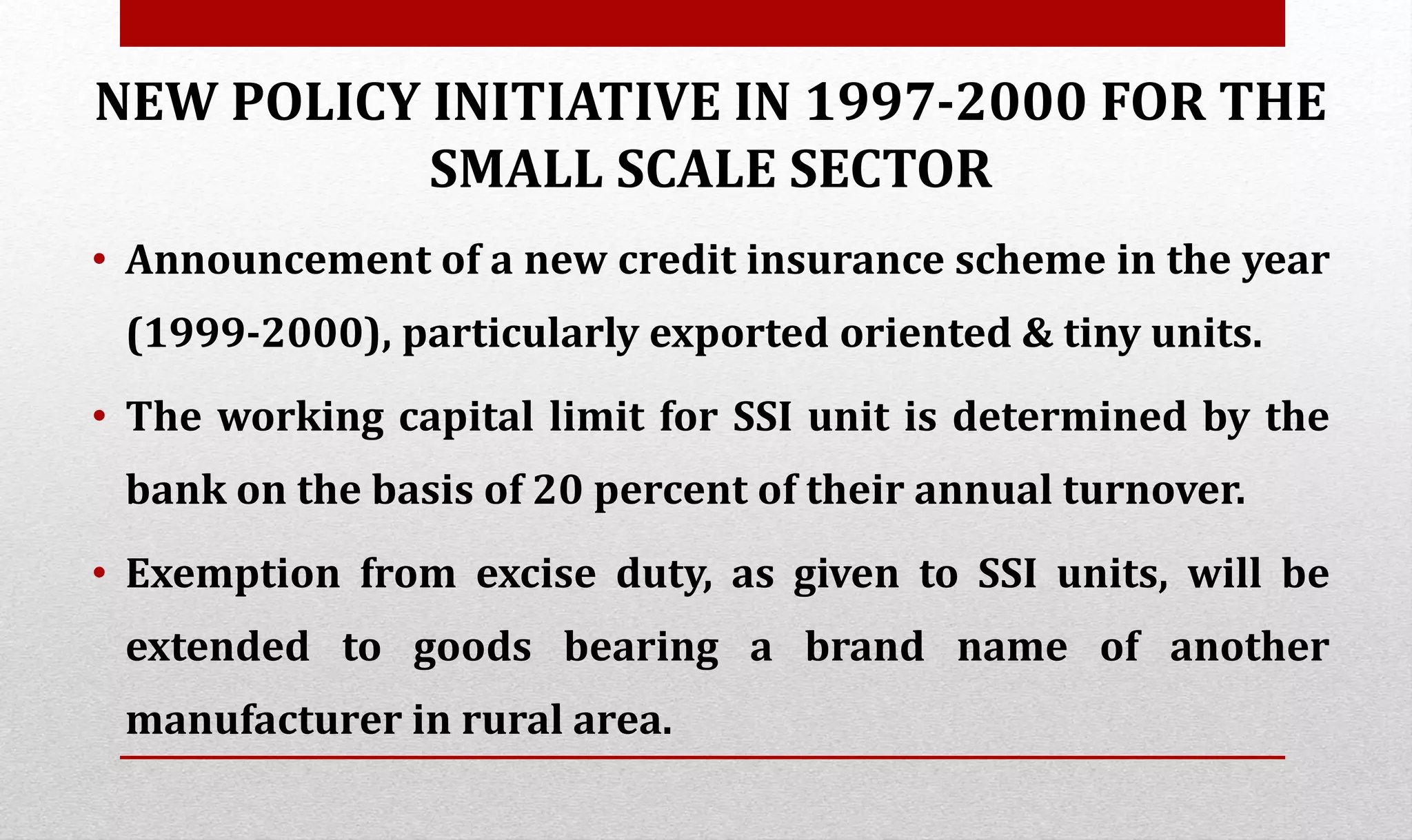 NEW POLICY INITIATIVE IN 1997-2000 FOR THE
SMALL SCALE SECTOR
• Announcement of a new credit insurance scheme in the year
(1999-2000), particularly exported oriented & tiny units.
• The working capital limit for SSI unit is determined by the
bank on the basis of 20 percent of their annual turnover.
• Exemption from excise duty, as given to SSI units, will be
extended to goods bearing a brand name of another
manufacturer in rural area.
 