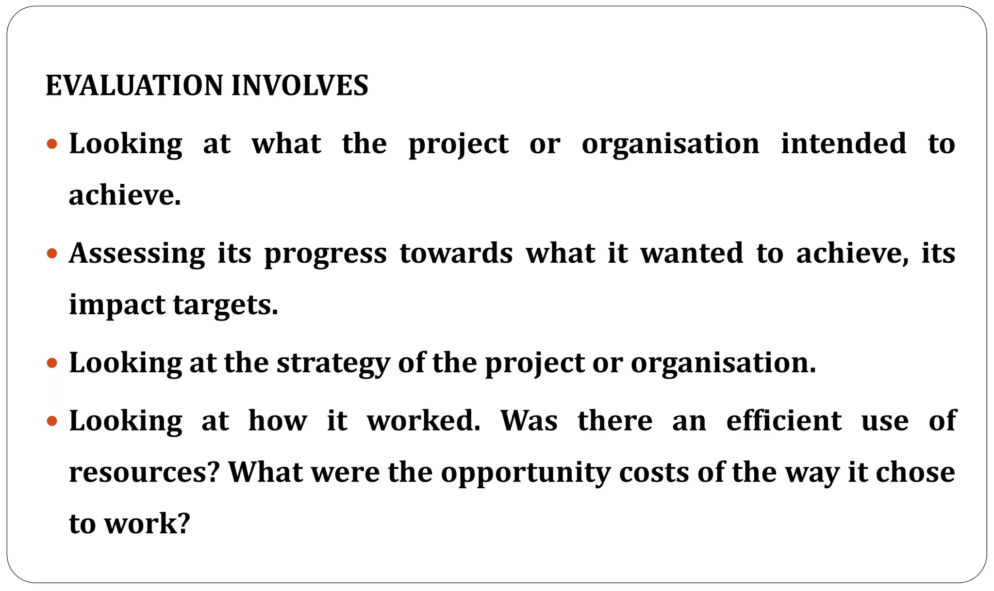 EVALUATION INVOLVES
 Looking at what the project or organisation intended to
achieve.
 Assessing its progress towards what it wanted to achieve, its
impact targets.
 Looking at the strategy of the project or organisation.
 Looking at how it worked. Was there an efficient use of
resources? What were the opportunity costs of the way it chose
to work?
 
