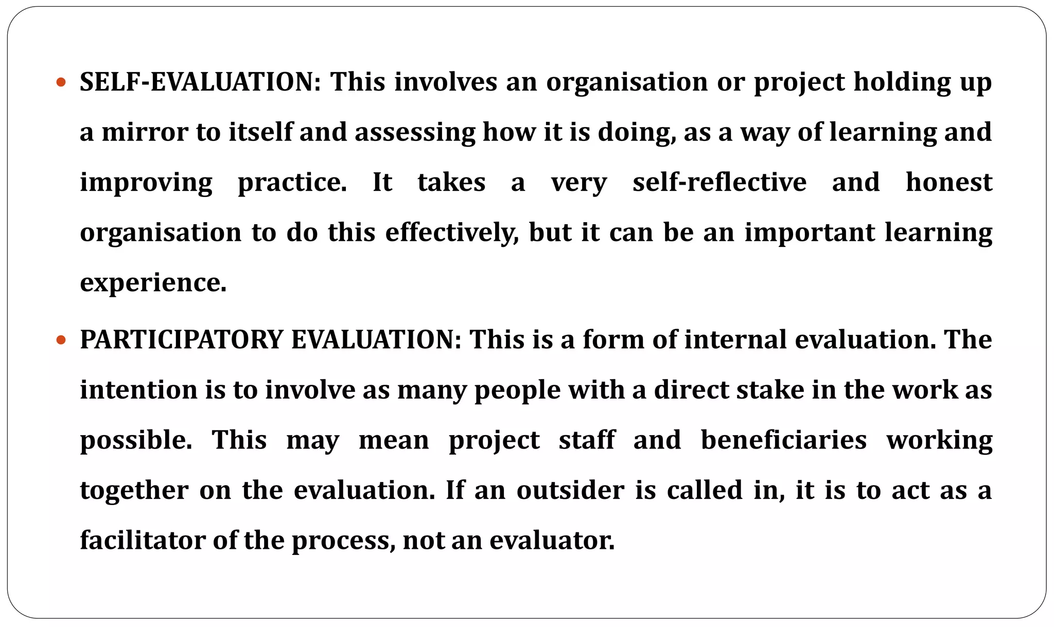  SELF-EVALUATION: This involves an organisation or project holding up
a mirror to itself and assessing how it is doing, as a way of learning and
improving practice. It takes a very self-reflective and honest
organisation to do this effectively, but it can be an important learning
experience.
 PARTICIPATORY EVALUATION: This is a form of internal evaluation. The
intention is to involve as many people with a direct stake in the work as
possible. This may mean project staff and beneficiaries working
together on the evaluation. If an outsider is called in, it is to act as a
facilitator of the process, not an evaluator.
 