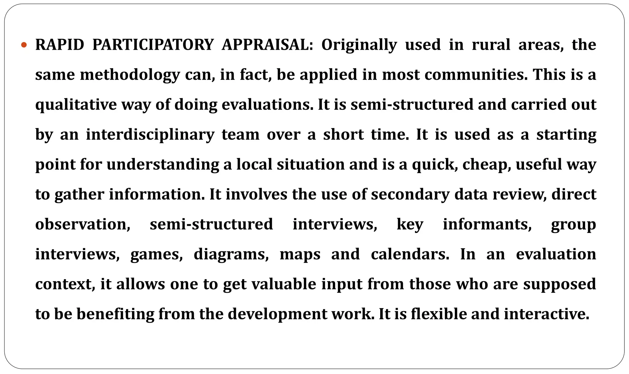  RAPID PARTICIPATORY APPRAISAL: Originally used in rural areas, the
same methodology can, in fact, be applied in most communities. This is a
qualitative way of doing evaluations. It is semi-structured and carried out
by an interdisciplinary team over a short time. It is used as a starting
point for understanding a local situation and is a quick, cheap, useful way
to gather information. It involves the use of secondary data review, direct
observation, semi-structured interviews, key informants, group
interviews, games, diagrams, maps and calendars. In an evaluation
context, it allows one to get valuable input from those who are supposed
to be benefiting from the development work. It is flexible and interactive.
 