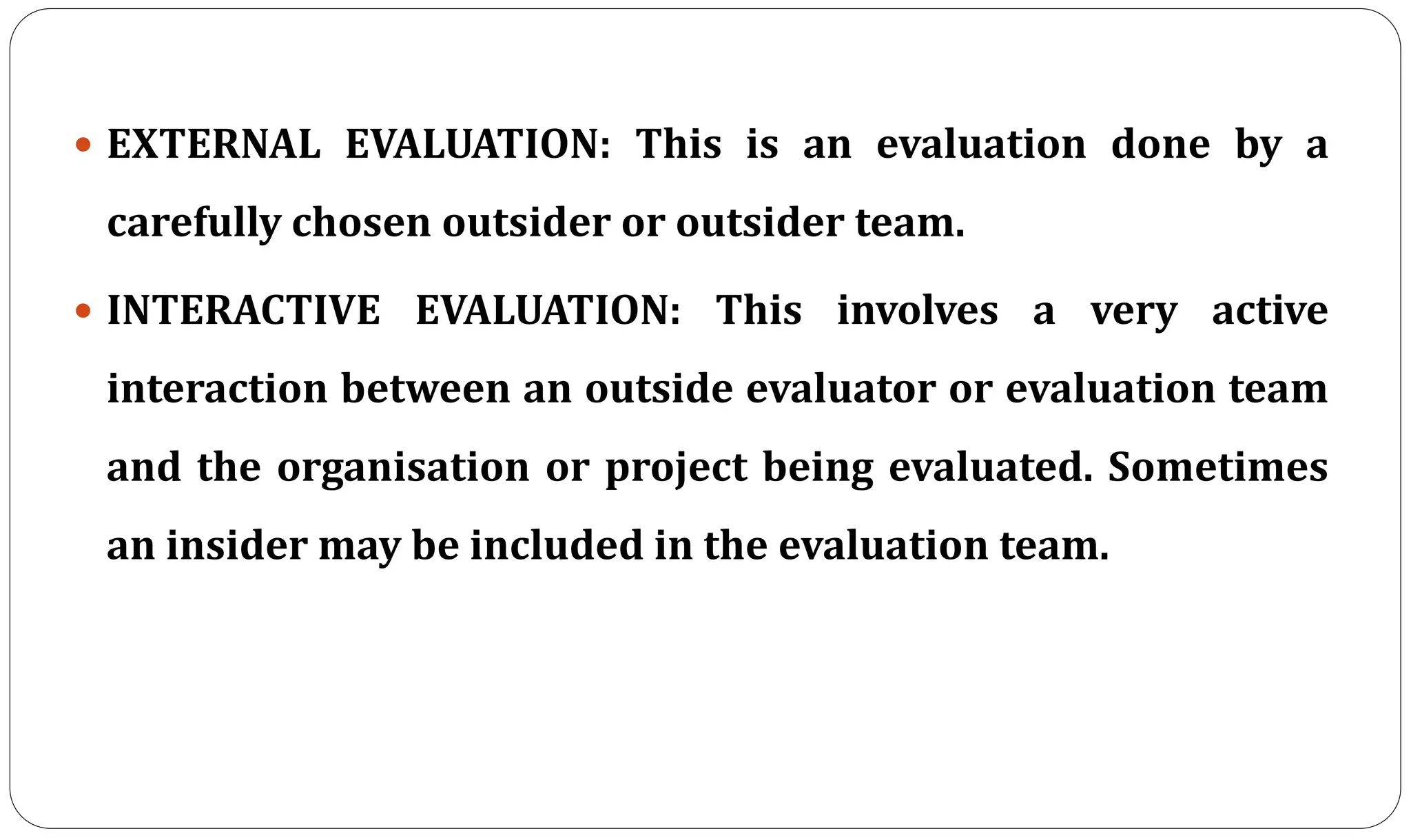  EXTERNAL EVALUATION: This is an evaluation done by a
carefully chosen outsider or outsider team.
 INTERACTIVE EVALUATION: This involves a very active
interaction between an outside evaluator or evaluation team
and the organisation or project being evaluated. Sometimes
an insider may be included in the evaluation team.
 