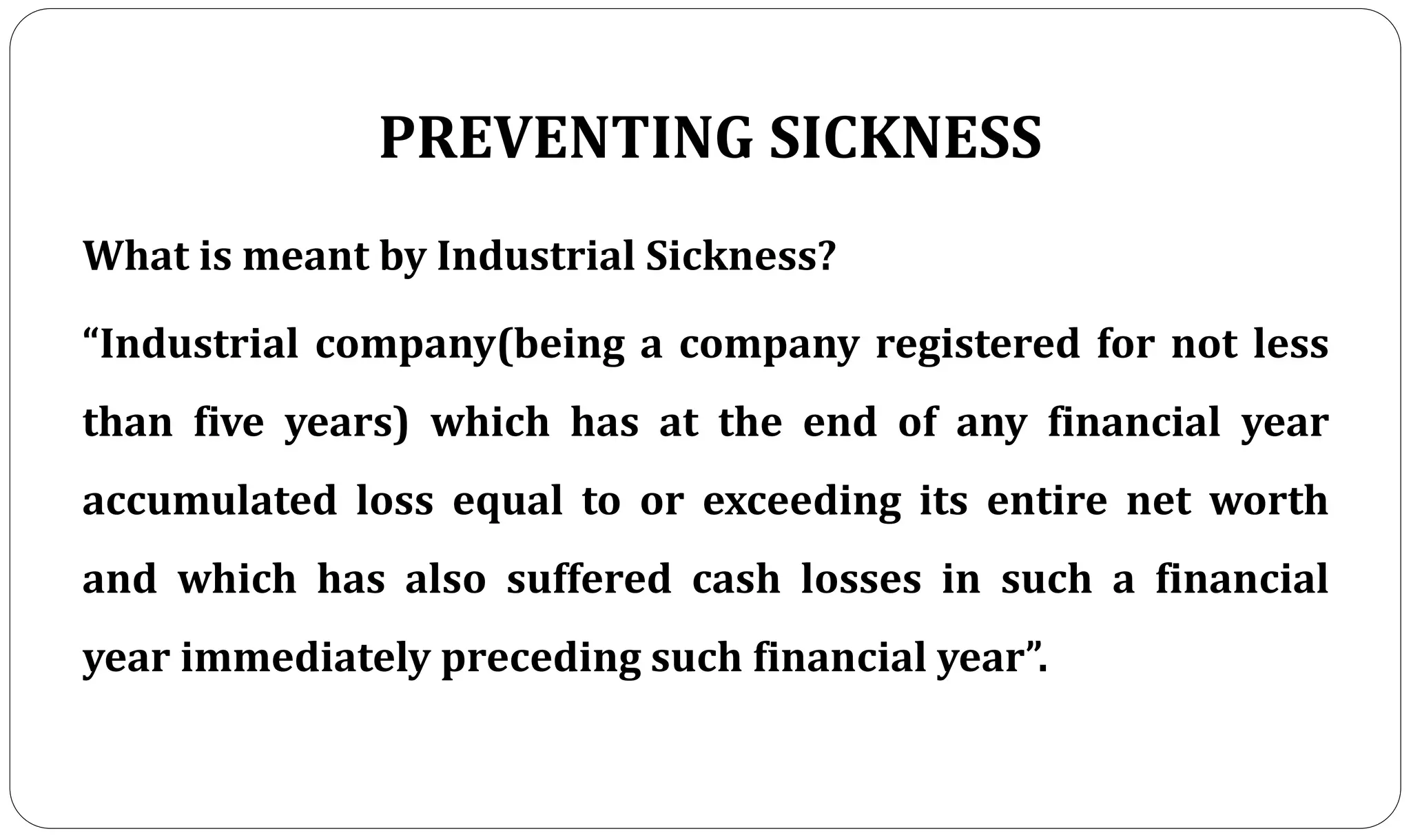 PREVENTING SICKNESS
What is meant by Industrial Sickness?
“Industrial company(being a company registered for not less
than five years) which has at the end of any financial year
accumulated loss equal to or exceeding its entire net worth
and which has also suffered cash losses in such a financial
year immediately preceding such financial year”.
 