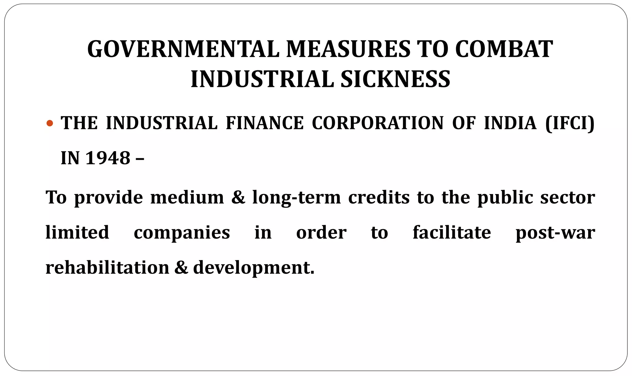 GOVERNMENTAL MEASURES TO COMBAT
INDUSTRIAL SICKNESS
 THE INDUSTRIAL FINANCE CORPORATION OF INDIA (IFCI)
IN 1948 –
To provide medium & long-term credits to the public sector
limited companies in order to facilitate post-war
rehabilitation & development.
 