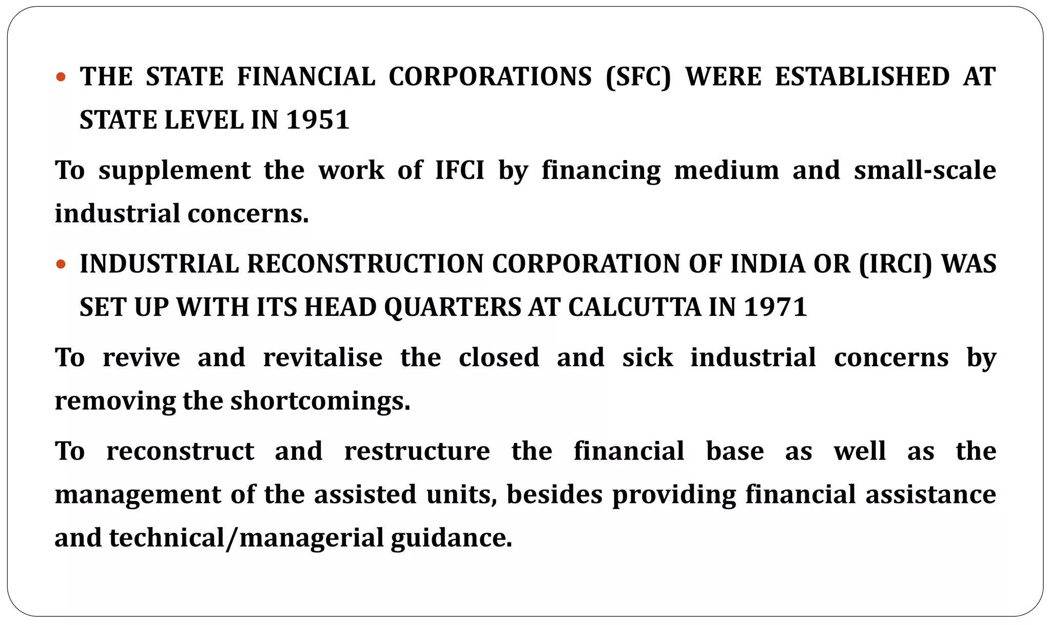  THE STATE FINANCIAL CORPORATIONS (SFC) WERE ESTABLISHED AT
STATE LEVEL IN 1951
To supplement the work of IFCI by financing medium and small-scale
industrial concerns.
 INDUSTRIAL RECONSTRUCTION CORPORATION OF INDIA OR (IRCI) WAS
SET UP WITH ITS HEAD QUARTERS AT CALCUTTA IN 1971
To revive and revitalise the closed and sick industrial concerns by
removing the shortcomings.
To reconstruct and restructure the financial base as well as the
management of the assisted units, besides providing financial assistance
and technical/managerial guidance.
 