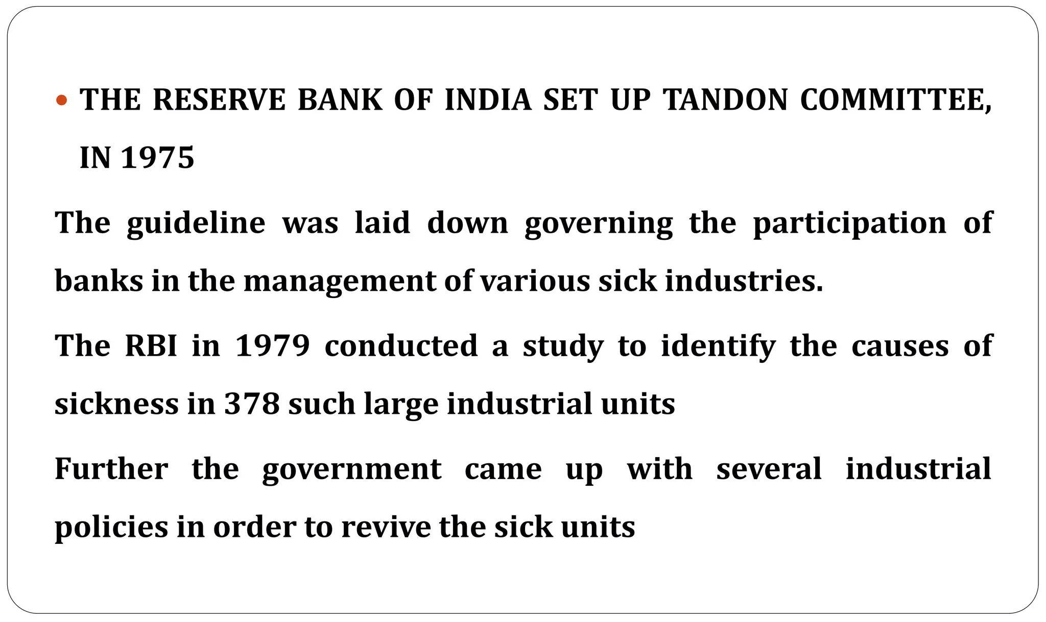  THE RESERVE BANK OF INDIA SET UP TANDON COMMITTEE,
IN 1975
The guideline was laid down governing the participation of
banks in the management of various sick industries.
The RBI in 1979 conducted a study to identify the causes of
sickness in 378 such large industrial units
Further the government came up with several industrial
policies in order to revive the sick units
 