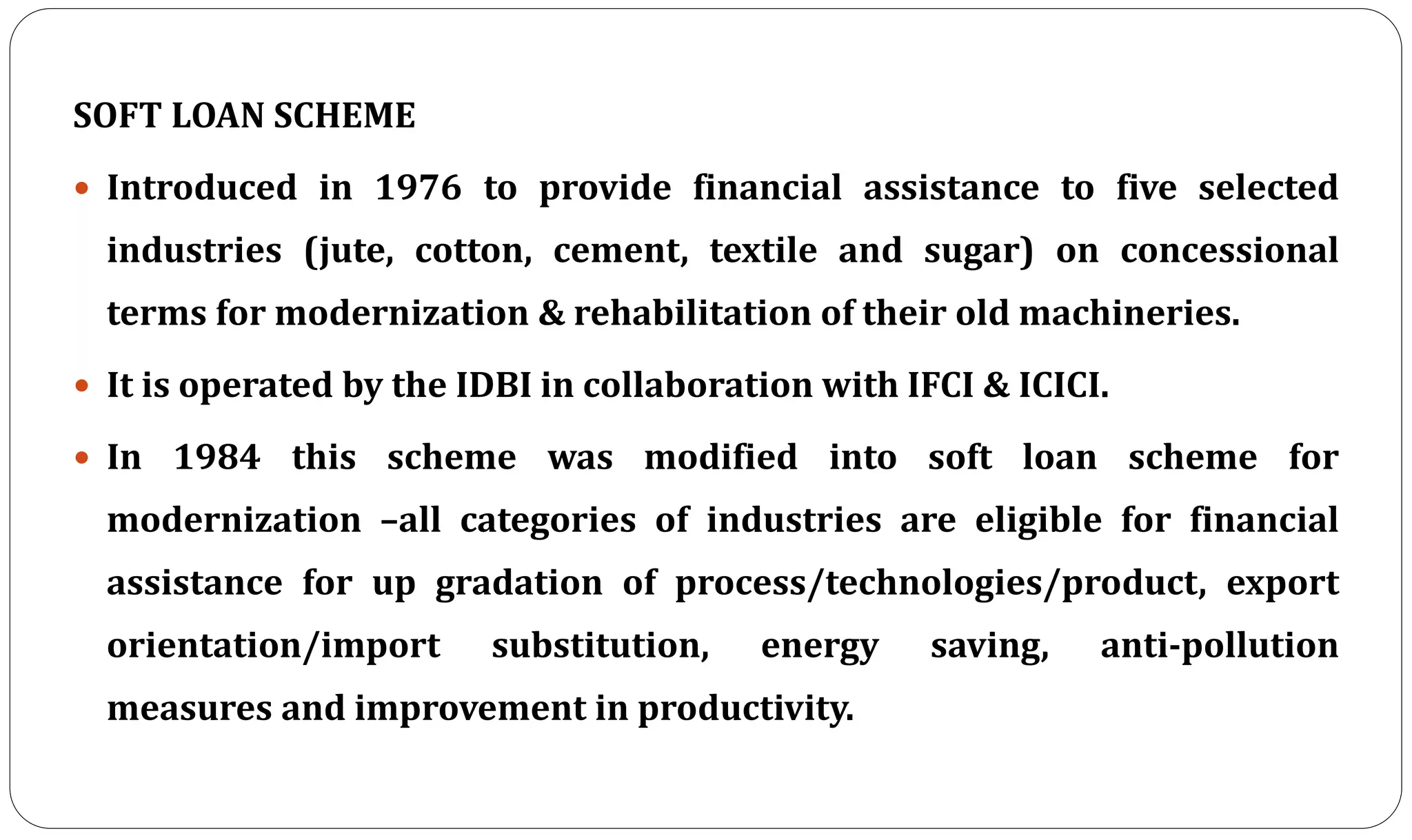SOFT LOAN SCHEME
 Introduced in 1976 to provide financial assistance to five selected
industries (jute, cotton, cement, textile and sugar) on concessional
terms for modernization & rehabilitation of their old machineries.
 It is operated by the IDBI in collaboration with IFCI & ICICI.
 In 1984 this scheme was modified into soft loan scheme for
modernization –all categories of industries are eligible for financial
assistance for up gradation of process/technologies/product, export
orientation/import substitution, energy saving, anti-pollution
measures and improvement in productivity.
 