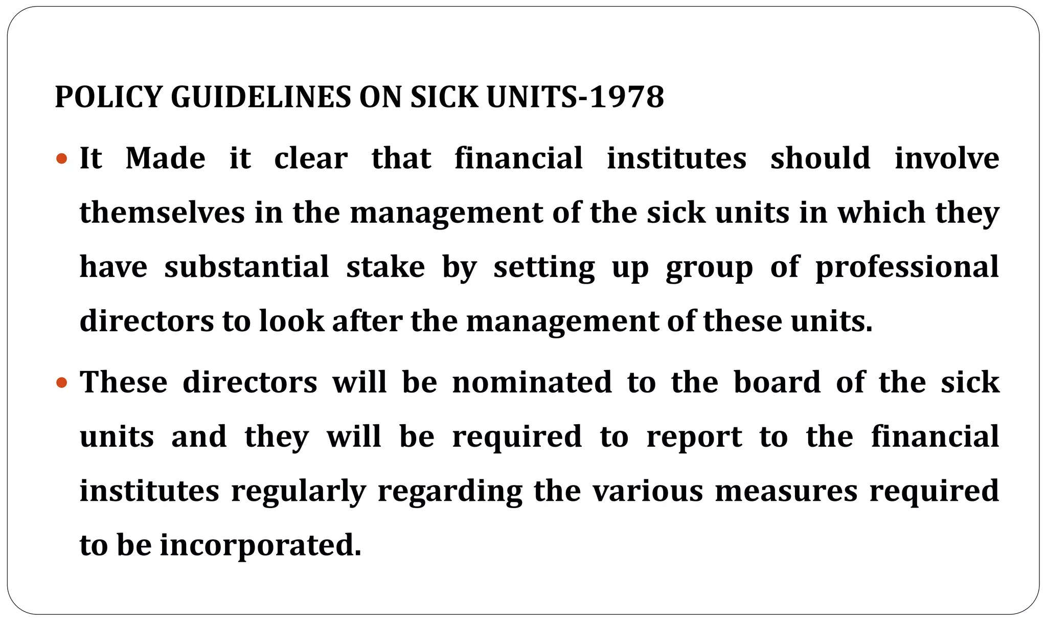 POLICY GUIDELINES ON SICK UNITS-1978
 It Made it clear that financial institutes should involve
themselves in the management of the sick units in which they
have substantial stake by setting up group of professional
directors to look after the management of these units.
 These directors will be nominated to the board of the sick
units and they will be required to report to the financial
institutes regularly regarding the various measures required
to be incorporated.
 