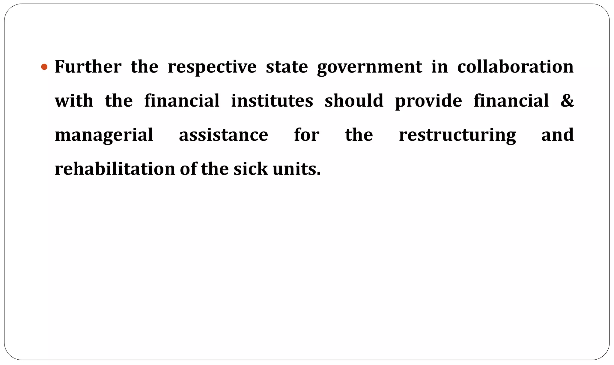  Further the respective state government in collaboration
with the financial institutes should provide financial &
managerial assistance for the restructuring and
rehabilitation of the sick units.
 