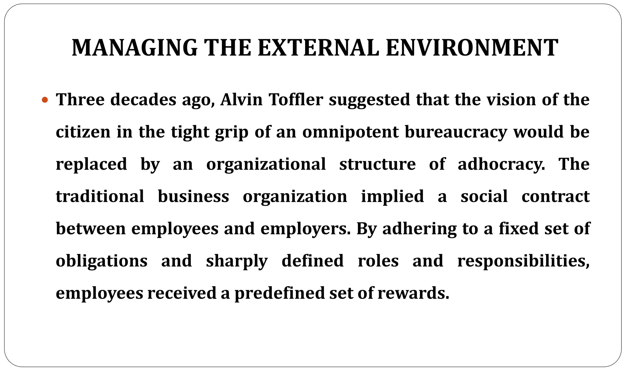 MANAGING THE EXTERNAL ENVIRONMENT
 Three decades ago, Alvin Toffler suggested that the vision of the
citizen in the tight grip of an omnipotent bureaucracy would be
replaced by an organizational structure of adhocracy. The
traditional business organization implied a social contract
between employees and employers. By adhering to a fixed set of
obligations and sharply defined roles and responsibilities,
employees received a predefined set of rewards.
 