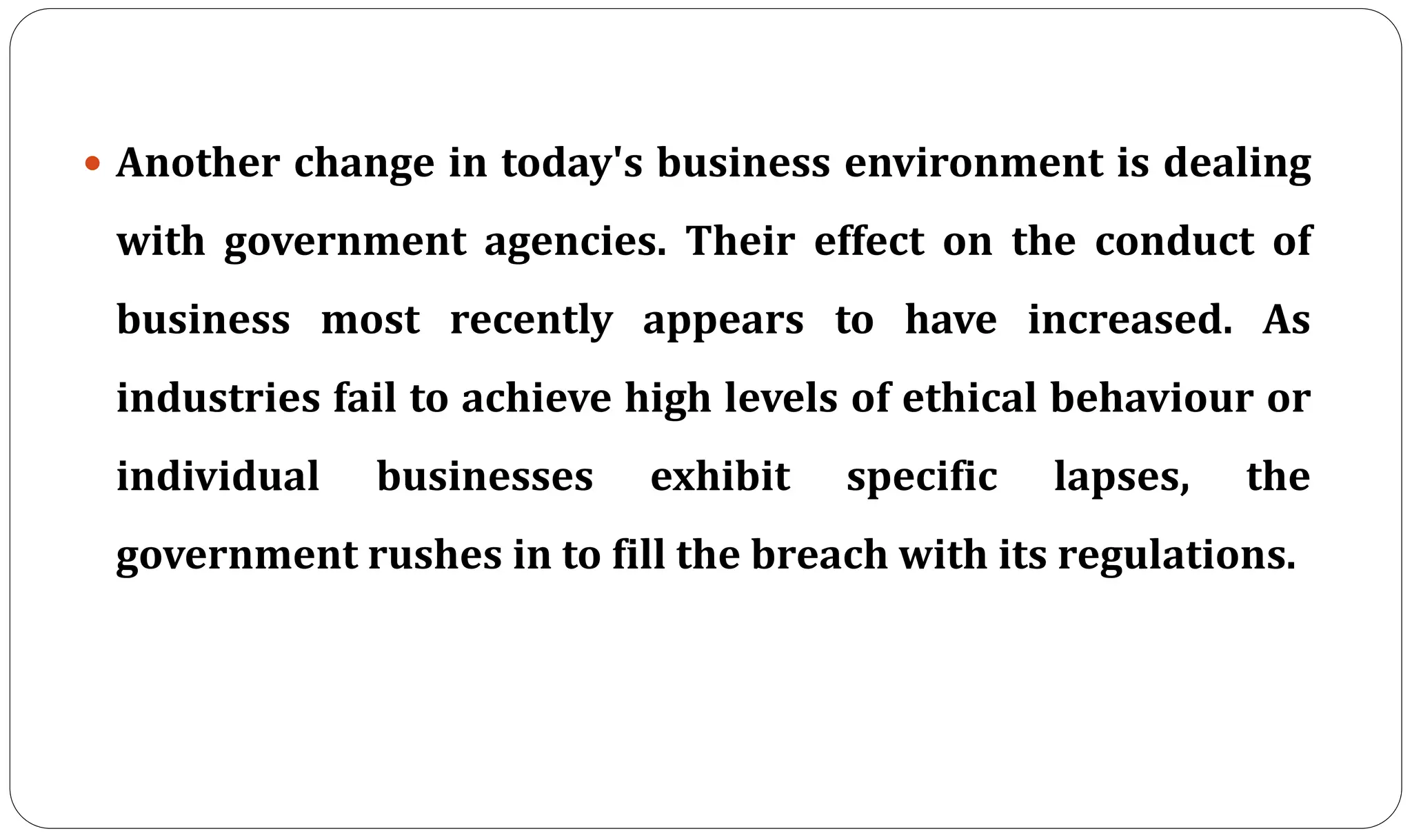  Another change in today's business environment is dealing
with government agencies. Their effect on the conduct of
business most recently appears to have increased. As
industries fail to achieve high levels of ethical behaviour or
individual businesses exhibit specific lapses, the
government rushes in to fill the breach with its regulations.
 