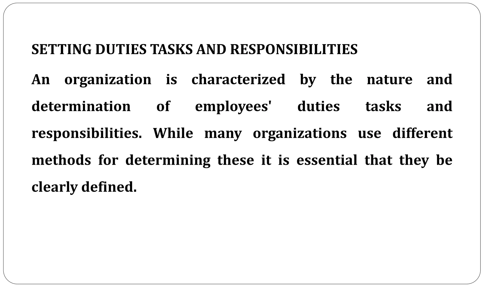 SETTING DUTIES TASKS AND RESPONSIBILITIES
An organization is characterized by the nature and
determination of employees' duties tasks and
responsibilities. While many organizations use different
methods for determining these it is essential that they be
clearly defined.
 