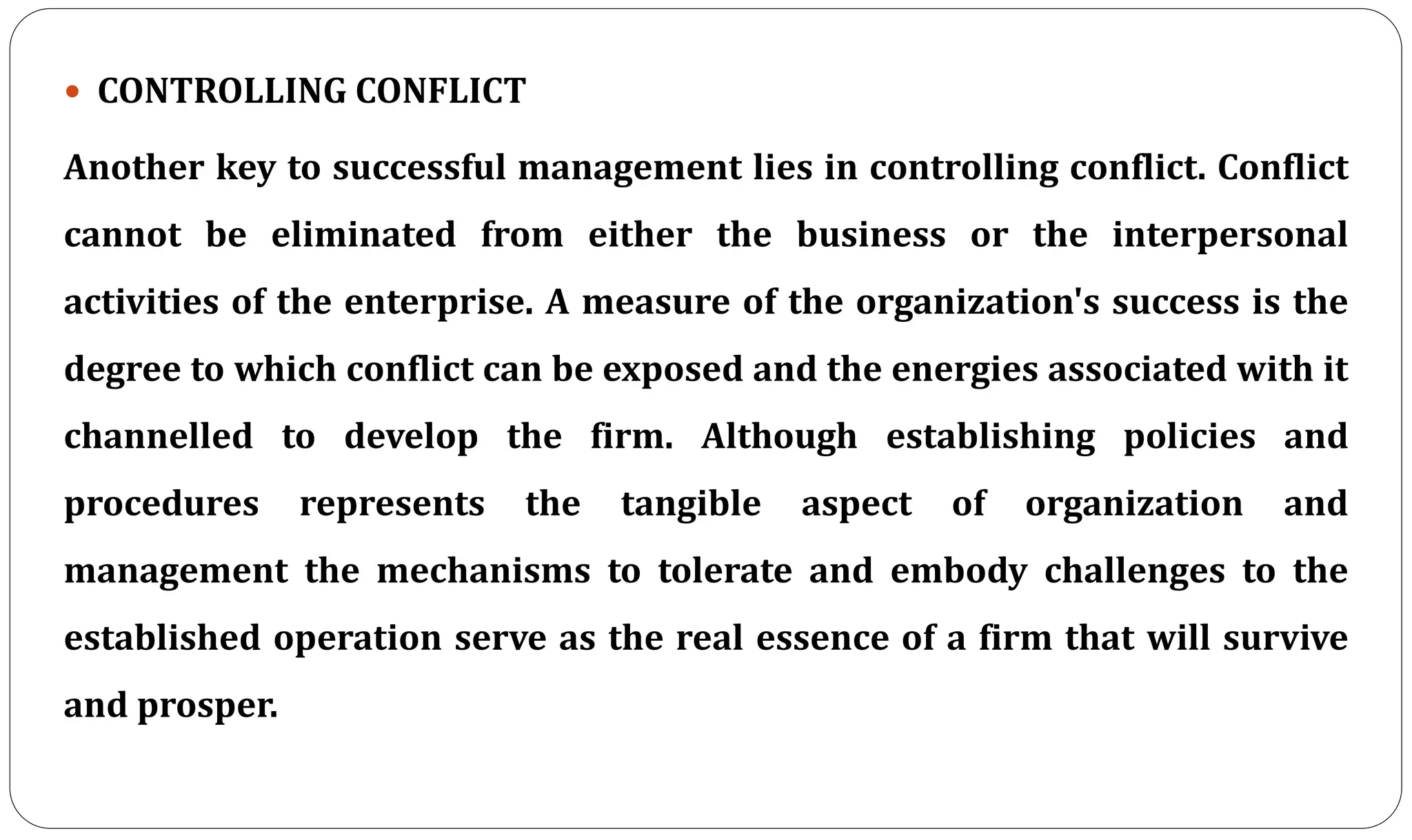  CONTROLLING CONFLICT
Another key to successful management lies in controlling conflict. Conflict
cannot be eliminated from either the business or the interpersonal
activities of the enterprise. A measure of the organization's success is the
degree to which conflict can be exposed and the energies associated with it
channelled to develop the firm. Although establishing policies and
procedures represents the tangible aspect of organization and
management the mechanisms to tolerate and embody challenges to the
established operation serve as the real essence of a firm that will survive
and prosper.
 