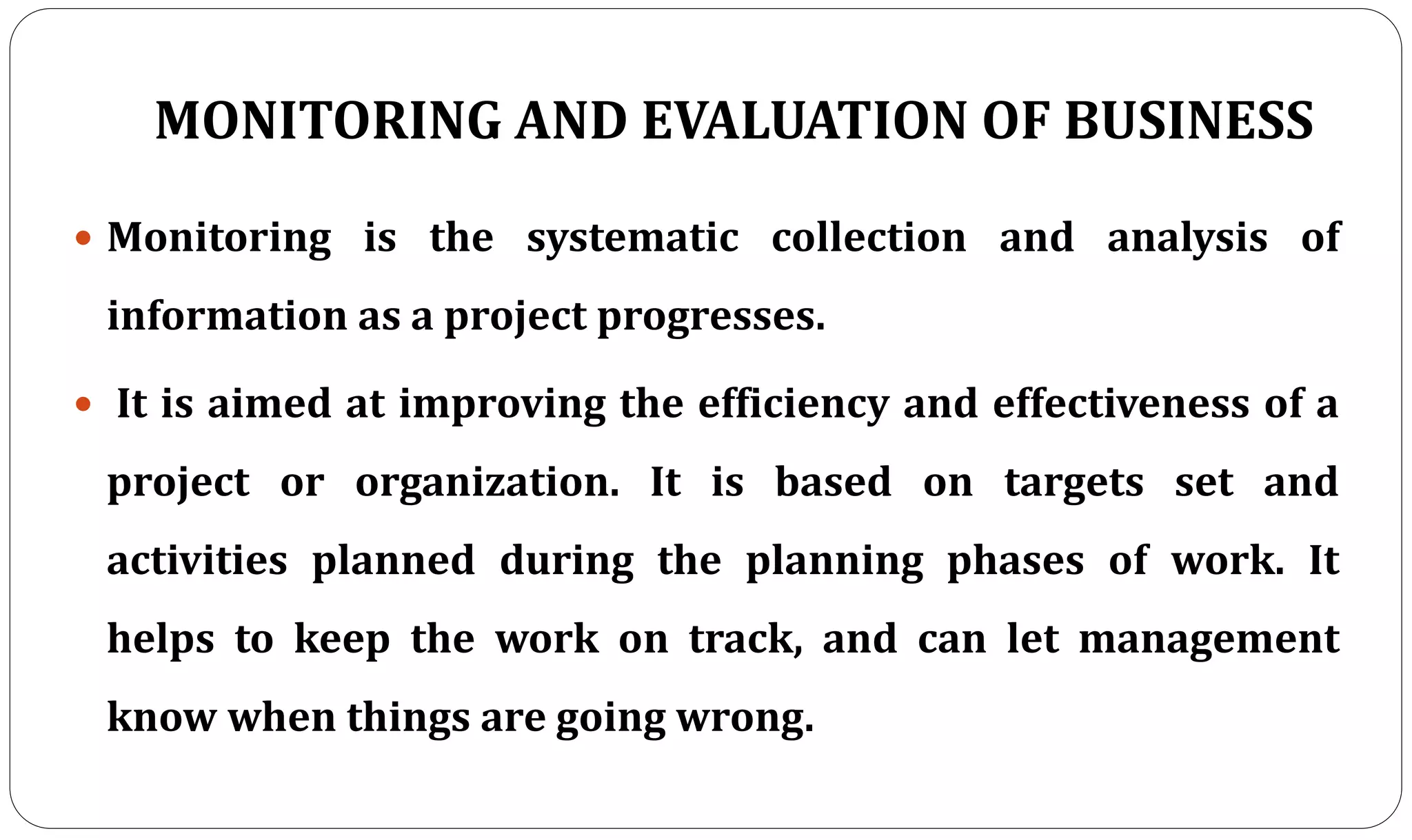 MONITORING AND EVALUATION OF BUSINESS
 Monitoring is the systematic collection and analysis of
information as a project progresses.
 It is aimed at improving the efficiency and effectiveness of a
project or organization. It is based on targets set and
activities planned during the planning phases of work. It
helps to keep the work on track, and can let management
know when things are going wrong.
 