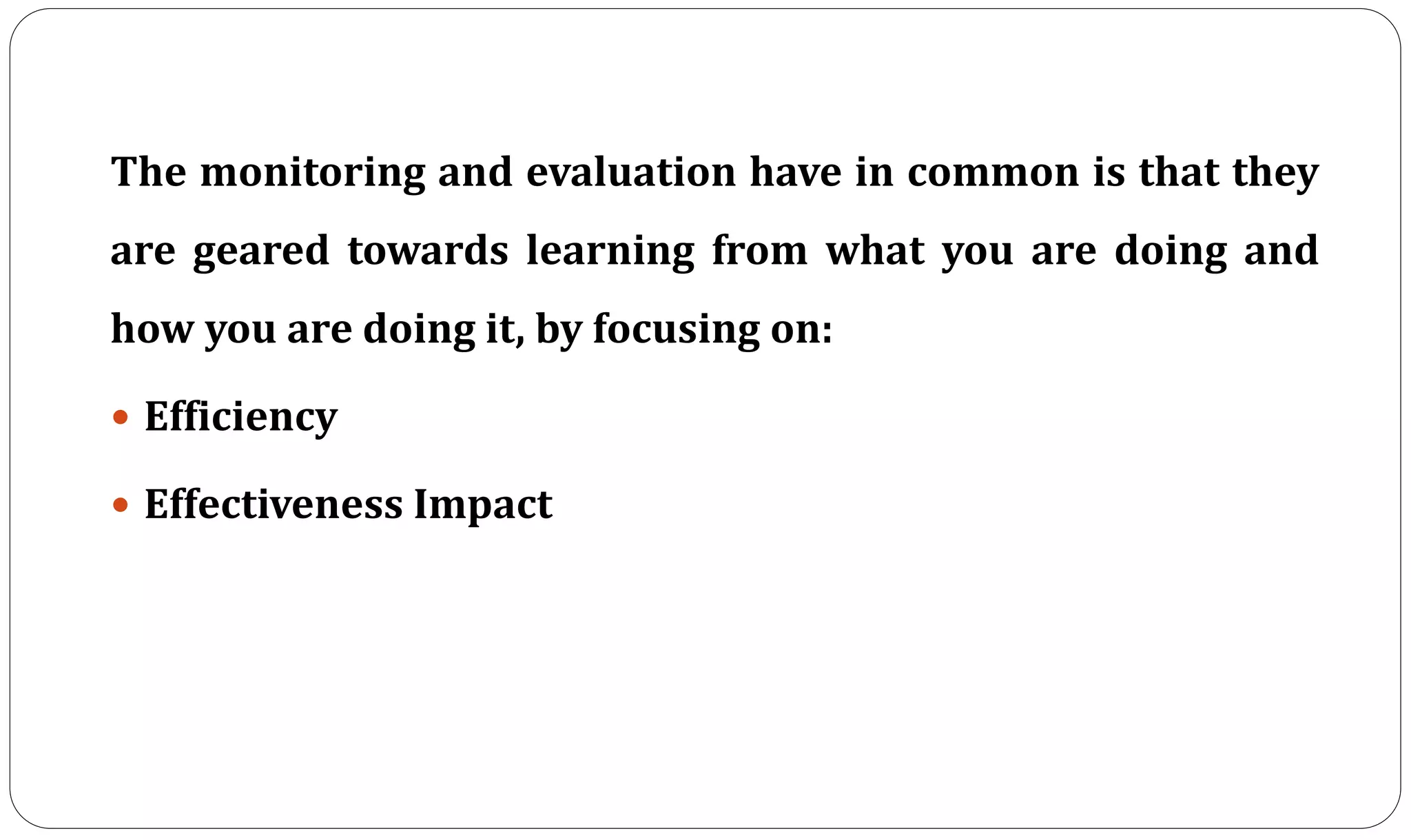 The monitoring and evaluation have in common is that they
are geared towards learning from what you are doing and
how you are doing it, by focusing on:
 Efficiency
 Effectiveness Impact
 