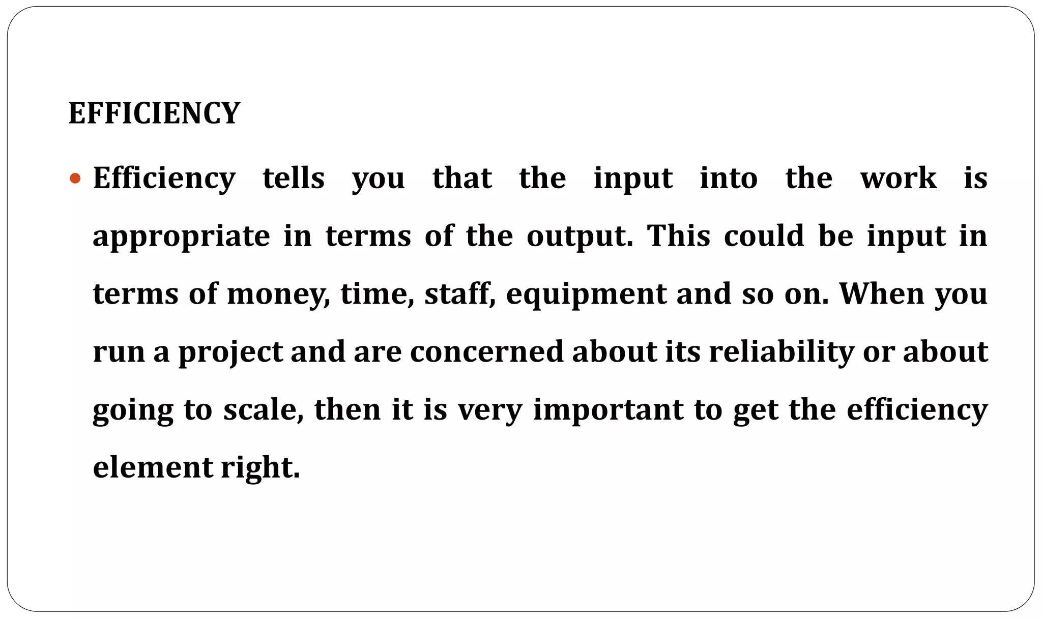EFFICIENCY
 Efficiency tells you that the input into the work is
appropriate in terms of the output. This could be input in
terms of money, time, staff, equipment and so on. When you
run a project and are concerned about its reliability or about
going to scale, then it is very important to get the efficiency
element right.
 