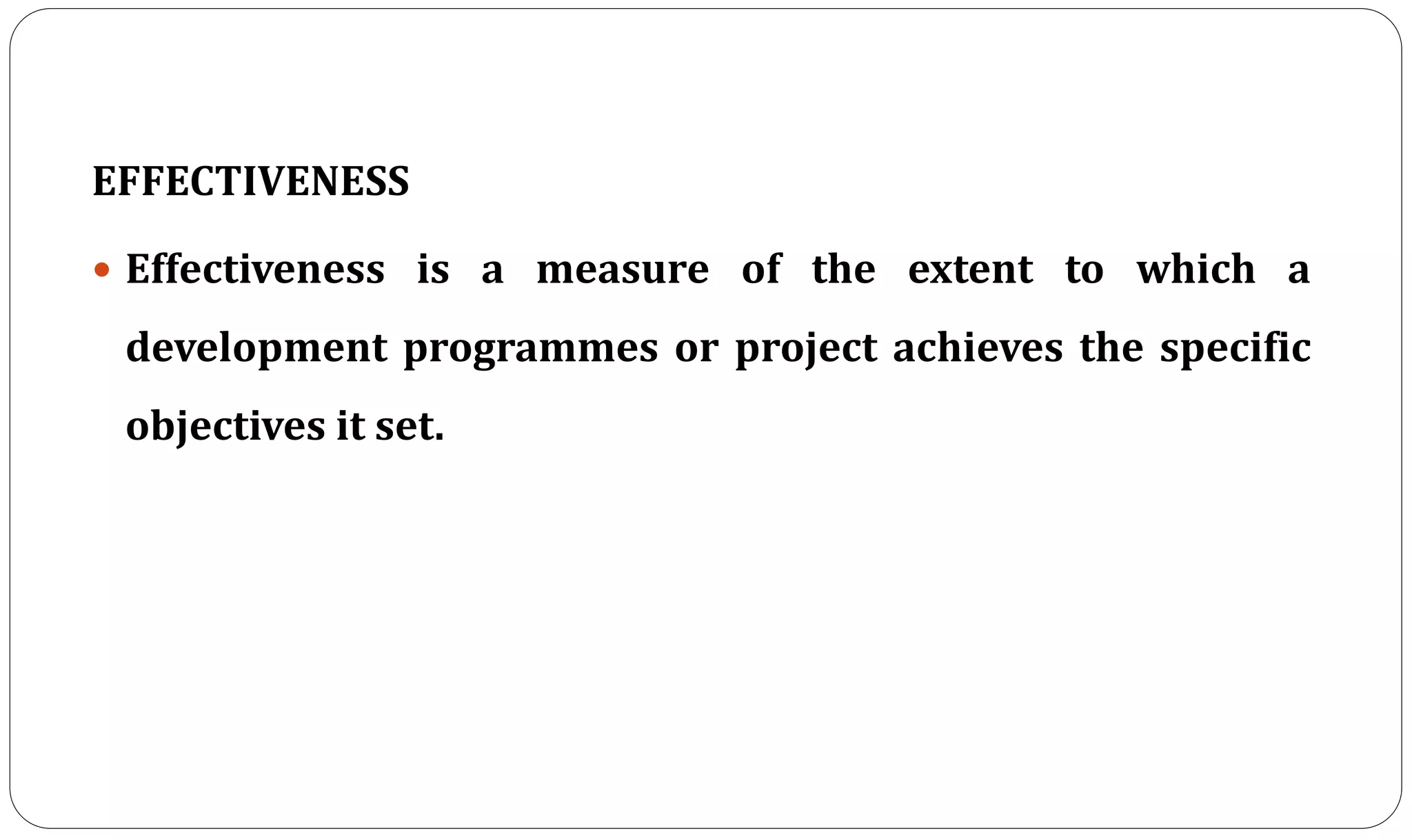 EFFECTIVENESS
 Effectiveness is a measure of the extent to which a
development programmes or project achieves the specific
objectives it set.
 