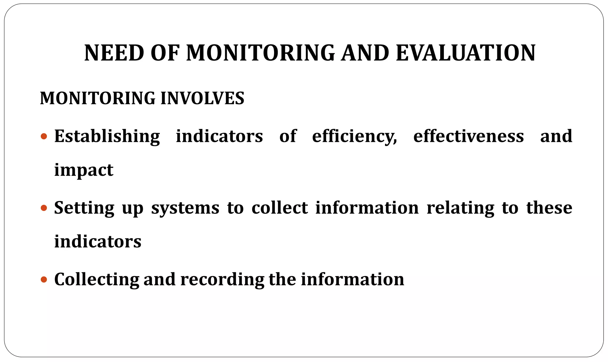 NEED OF MONITORING AND EVALUATION
MONITORING INVOLVES
 Establishing indicators of efficiency, effectiveness and
impact
 Setting up systems to collect information relating to these
indicators
 Collecting and recording the information
 