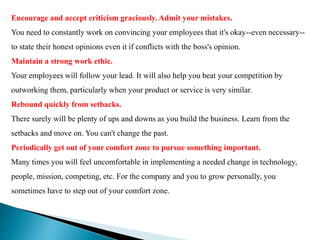 Encourage and accept criticism graciously. Admit your mistakes.
You need to constantly work on convincing your employees that it's okay--even necessary--
to state their honest opinions even it if conflicts with the boss's opinion.
Maintain a strong work ethic.
Your employees will follow your lead. It will also help you beat your competition by
outworking them, particularly when your product or service is very similar.
Rebound quickly from setbacks.
There surely will be plenty of ups and downs as you build the business. Learn from the
setbacks and move on. You can't change the past.
Periodically get out of your comfort zone to pursue something important.
Many times you will feel uncomfortable in implementing a needed change in technology,
people, mission, competing, etc. For the company and you to grow personally, you
sometimes have to step out of your comfort zone.
 