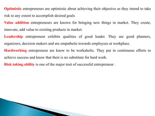Optimistic entrepreneurs are optimistic about achieving their objective as they intend to take
risk to any extent to accomplish desired goals
Value addition entrepreneurs are known for bringing new things in market. They create,
innovate, add value to existing products in market.
Leadership entrepreneur exhibits qualities of good leader. They are good planners,
organizers, decision makers and are empathetic towards employees at workplace.
Hardworking entrepreneur are know to be workaholic. They put in continuous efforts to
achieve success and know that their is no substitute for hard work.
Risk taking ability is one of the major trait of successful entrepreneur .
 