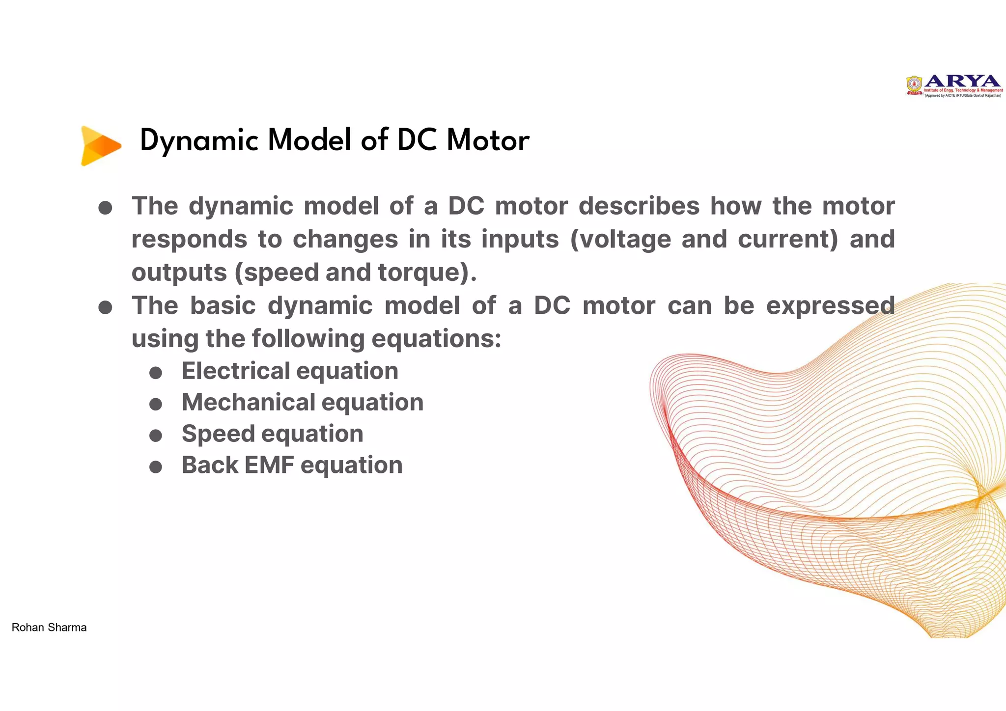 Dynamic Model of DC Motor
● The dynamic model of a DC motor describes how the motor
responds to changes in its inputs (voltage and current) and
outputs (speed and torque).
● The basic dynamic model of a DC motor can be expressed
using the following equations:
● Electrical equation
● Mechanical equation
● Speed equation
● Back EMF equation
Rohan Sharma
 