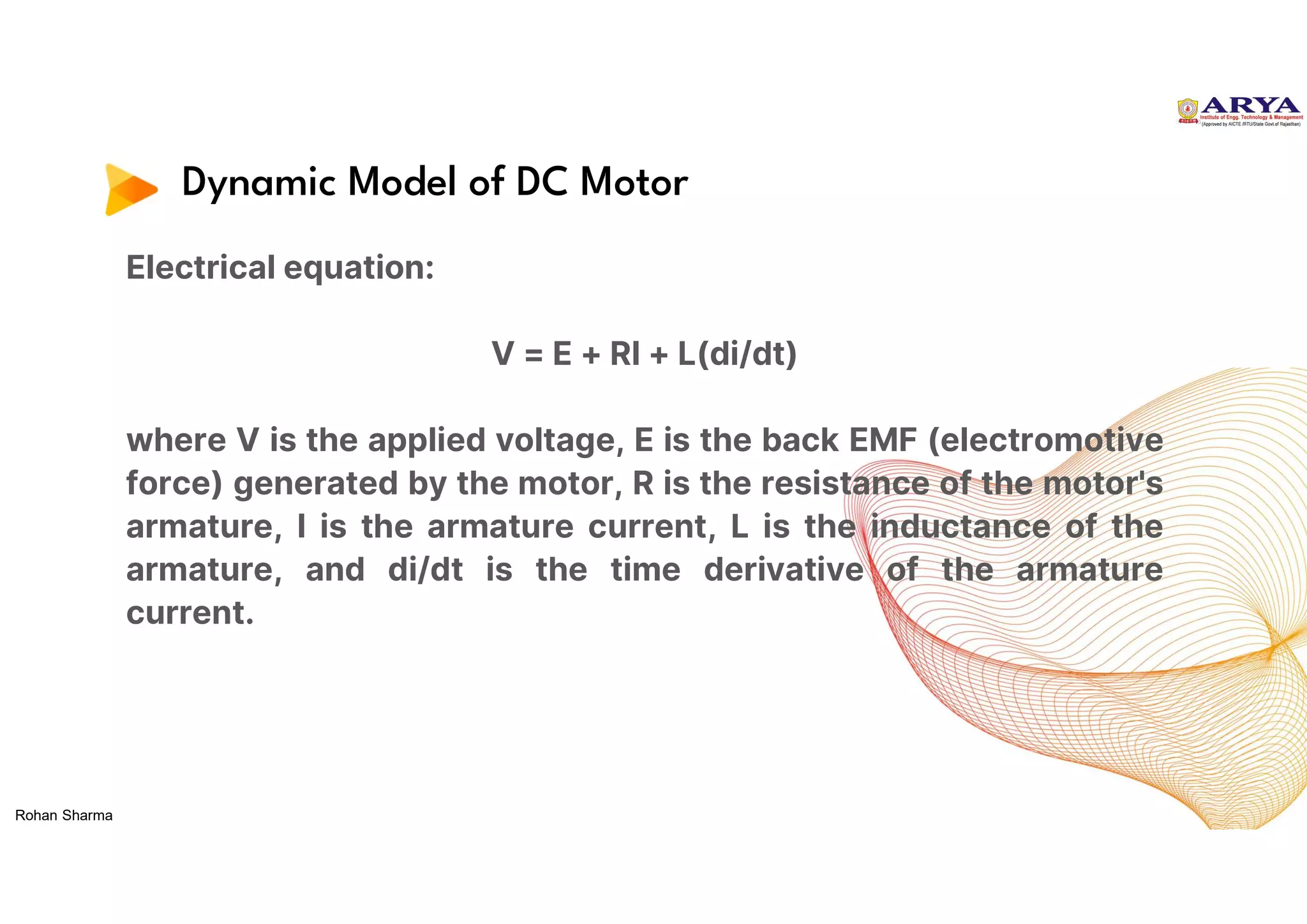 Dynamic Model of DC Motor
Electrical equation:
V = E + RI + L(di/dt)
where V is the applied voltage, E is the back EMF (electromotive
force) generated by the motor, R is the resistance of the motor's
armature, I is the armature current, L is the inductance of the
armature, and di/dt is the time derivative of the armature
current.
Rohan Sharma
 