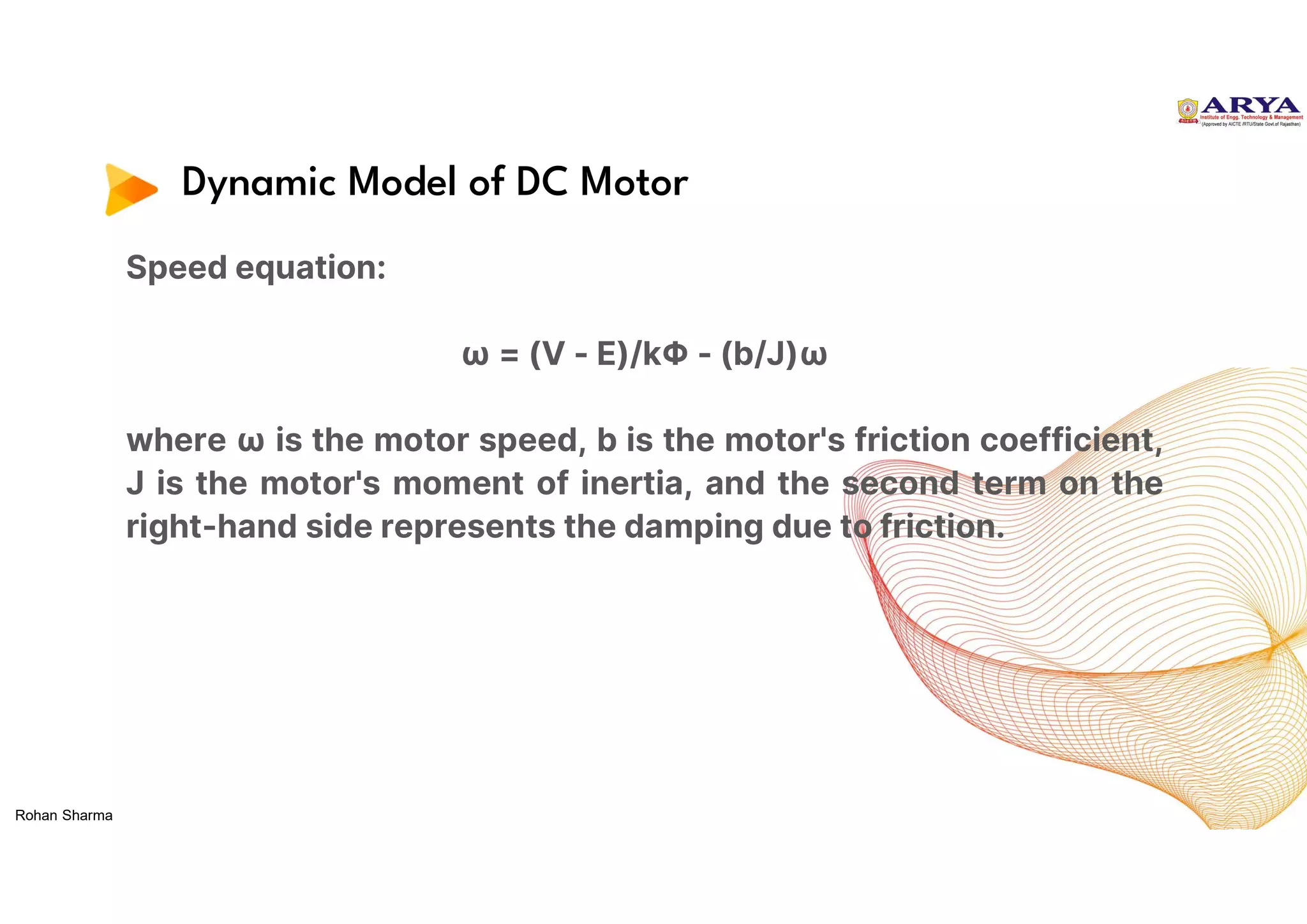 Dynamic Model of DC Motor
Speed equation:
ω = (V - E)/kΦ - (b/J)ω
where ω is the motor speed, b is the motor's friction coefficient,
J is the motor's moment of inertia, and the second term on the
right-hand side represents the damping due to friction.
Rohan Sharma
 