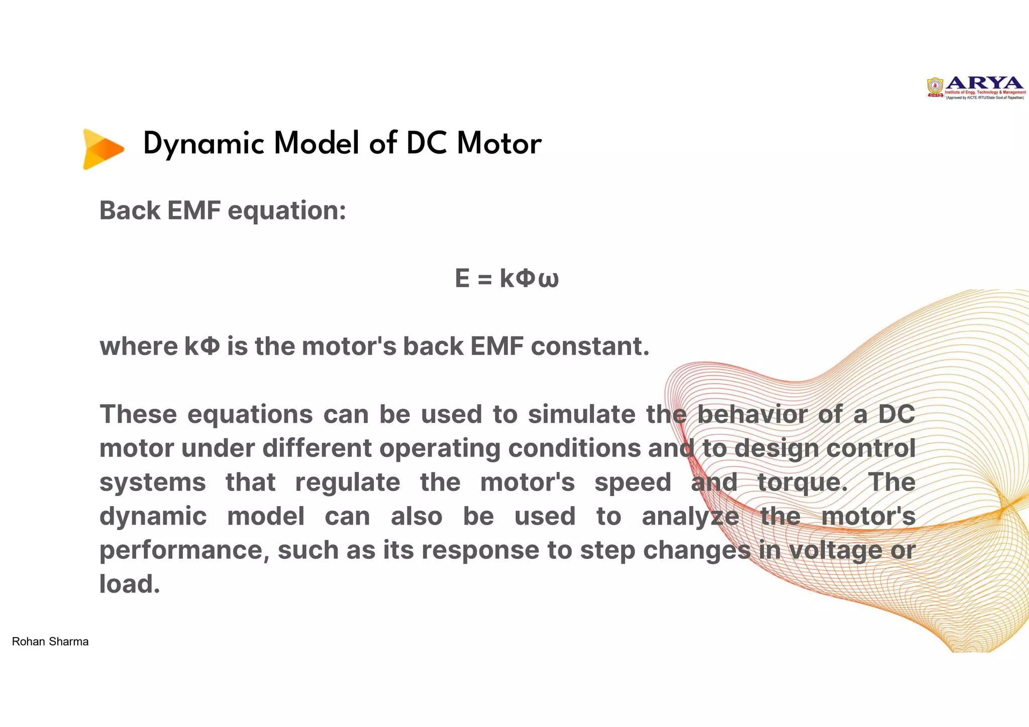 Dynamic Model of DC Motor
Back EMF equation:
E = kΦω
where kΦ is the motor's back EMF constant.
These equations can be used to simulate the behavior of a DC
motor under different operating conditions and to design control
systems that regulate the motor's speed and torque. The
dynamic model can also be used to analyze the motor's
performance, such as its response to step changes in voltage or
load.
Rohan Sharma
 