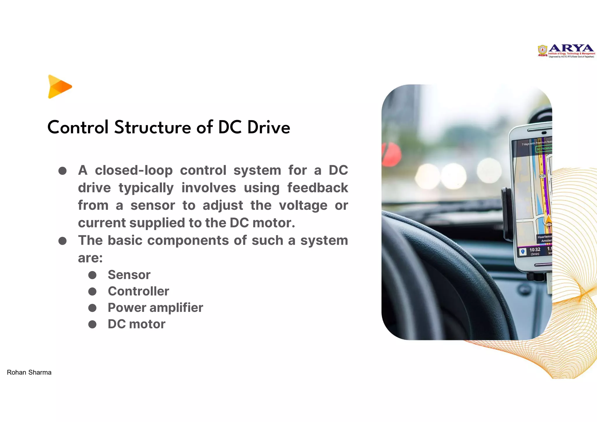 Control Structure of DC Drive
● A closed-loop control system for a DC
drive typically involves using feedback
from a sensor to adjust the voltage or
current supplied to the DC motor.
● The basic components of such a system
are:
● Sensor
● Controller
● Power amplifier
● DC motor
Rohan Sharma
 