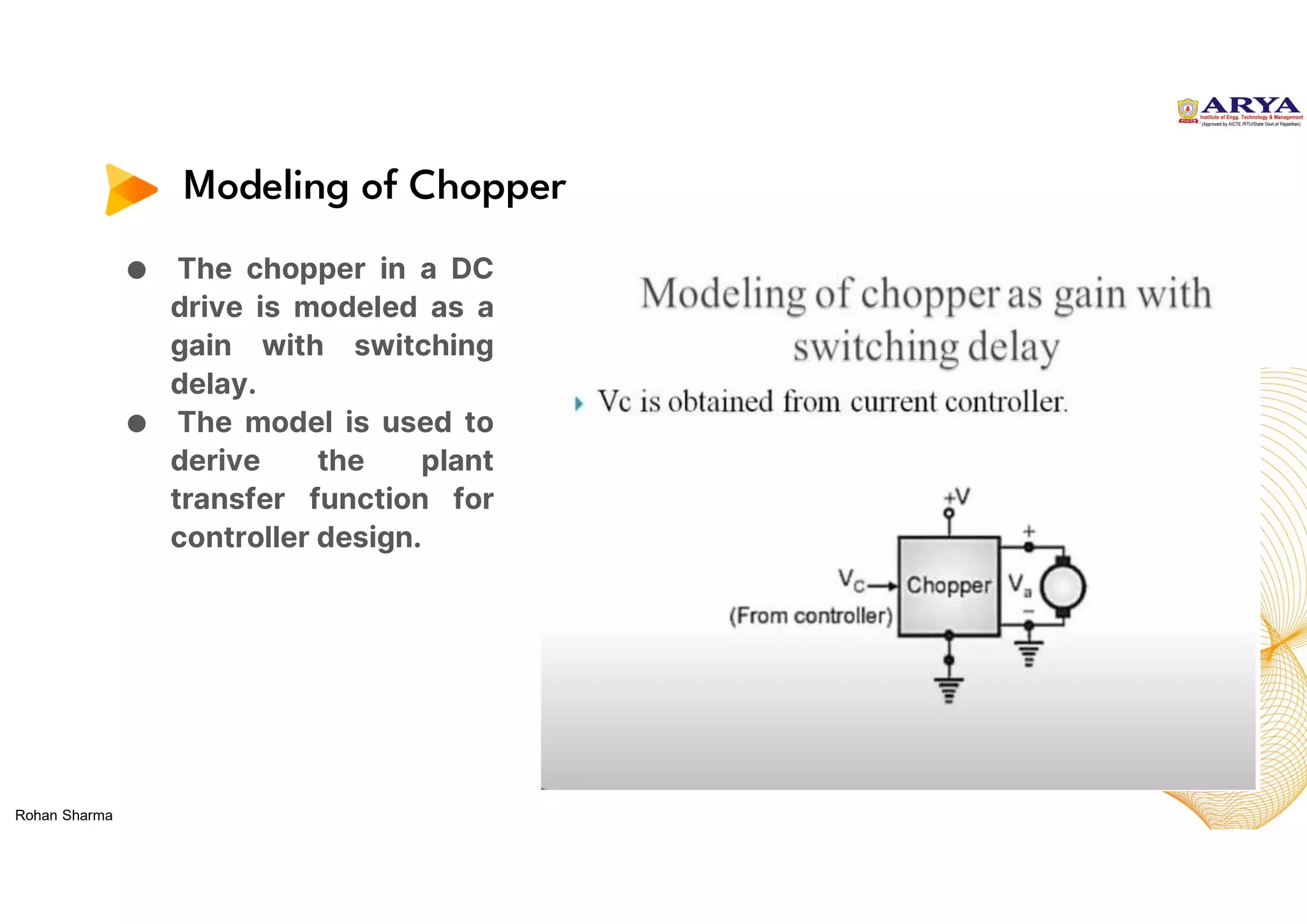 Modeling of Chopper
● The chopper in a DC
drive is modeled as a
gain with switching
delay.
● The model is used to
derive the plant
transfer function for
controller design.
Rohan Sharma
 