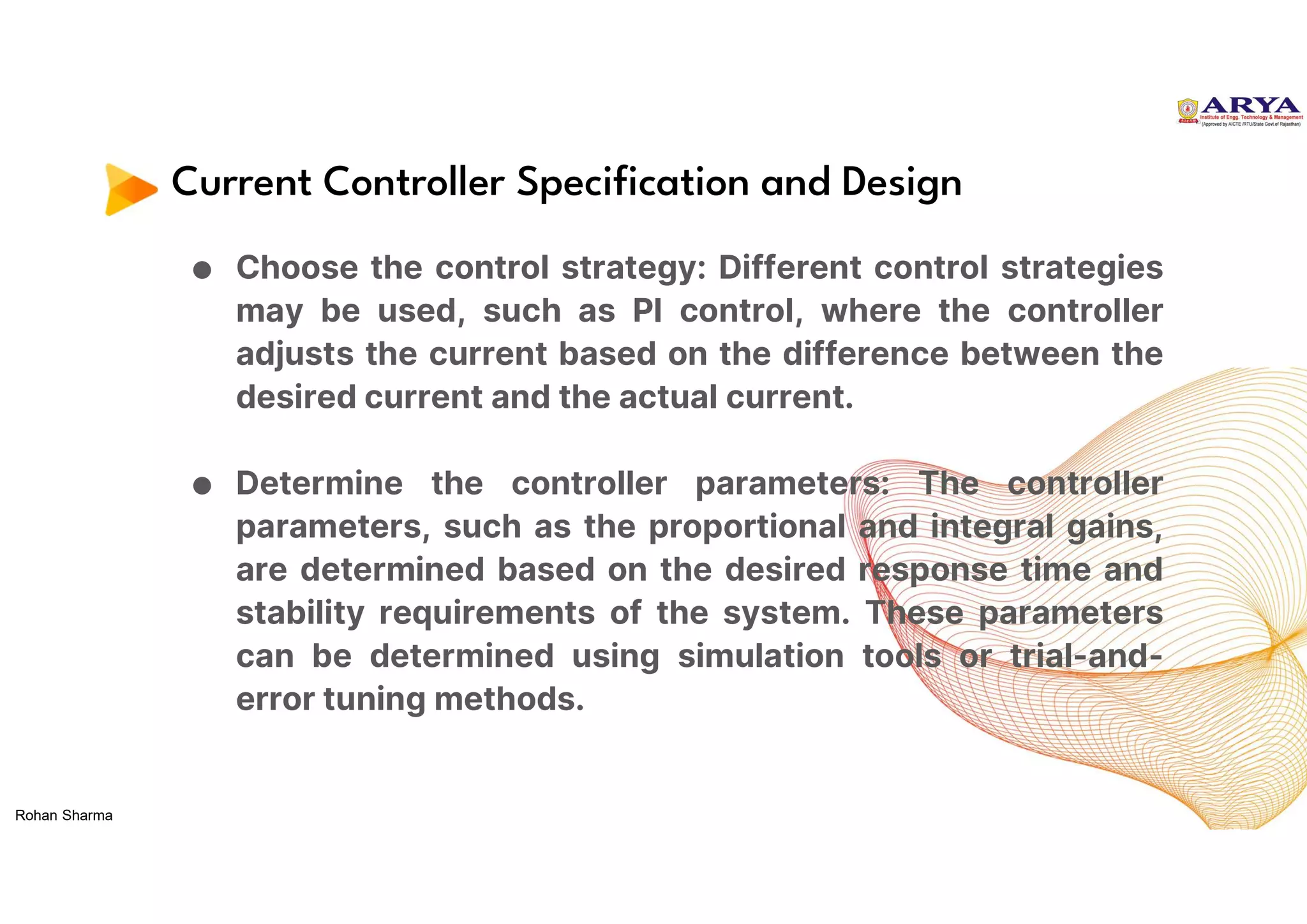 Current Controller Specification and Design
● Choose the control strategy: Different control strategies
may be used, such as PI control, where the controller
adjusts the current based on the difference between the
desired current and the actual current.
● Determine the controller parameters: The controller
parameters, such as the proportional and integral gains,
are determined based on the desired response time and
stability requirements of the system. These parameters
can be determined using simulation tools or trial-and-
error tuning methods.
Rohan Sharma
 