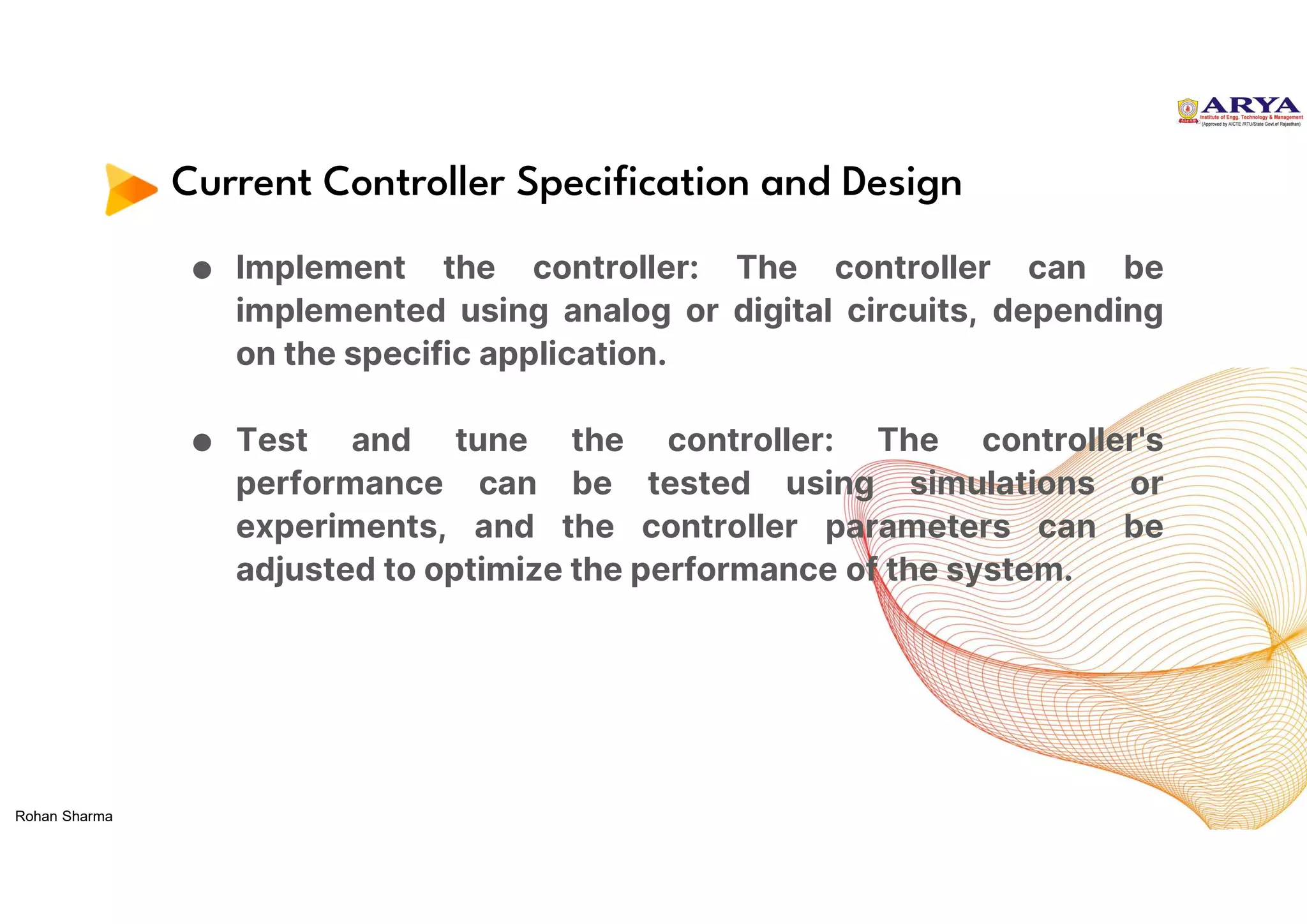 Current Controller Specification and Design
● Implement the controller: The controller can be
implemented using analog or digital circuits, depending
on the specific application.
● Test and tune the controller: The controller's
performance can be tested using simulations or
experiments, and the controller parameters can be
adjusted to optimize the performance of the system.
Rohan Sharma
 
