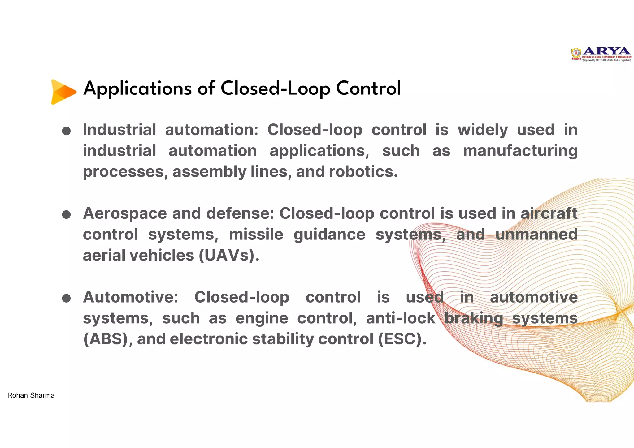 Applications of Closed-Loop Control
● Industrial automation: Closed-loop control is widely used in
industrial automation applications, such as manufacturing
processes, assembly lines, and robotics.
● Aerospace and defense: Closed-loop control is used in aircraft
control systems, missile guidance systems, and unmanned
aerial vehicles (UAVs).
● Automotive: Closed-loop control is used in automotive
systems, such as engine control, anti-lock braking systems
(ABS), and electronic stability control (ESC).
Rohan Sharma
 