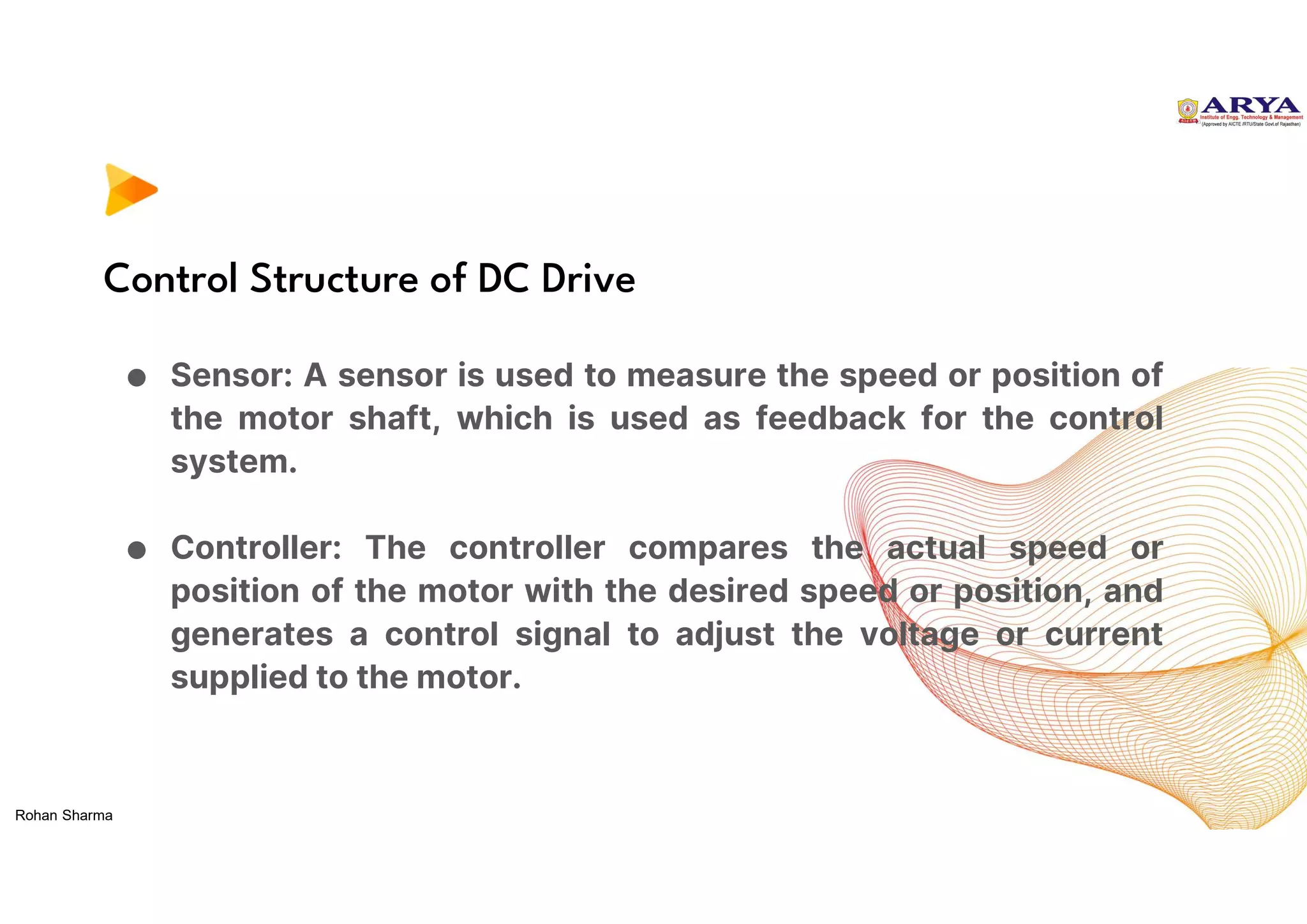 Control Structure of DC Drive
● Sensor: A sensor is used to measure the speed or position of
the motor shaft, which is used as feedback for the control
system.
● Controller: The controller compares the actual speed or
position of the motor with the desired speed or position, and
generates a control signal to adjust the voltage or current
supplied to the motor.
Rohan Sharma
 