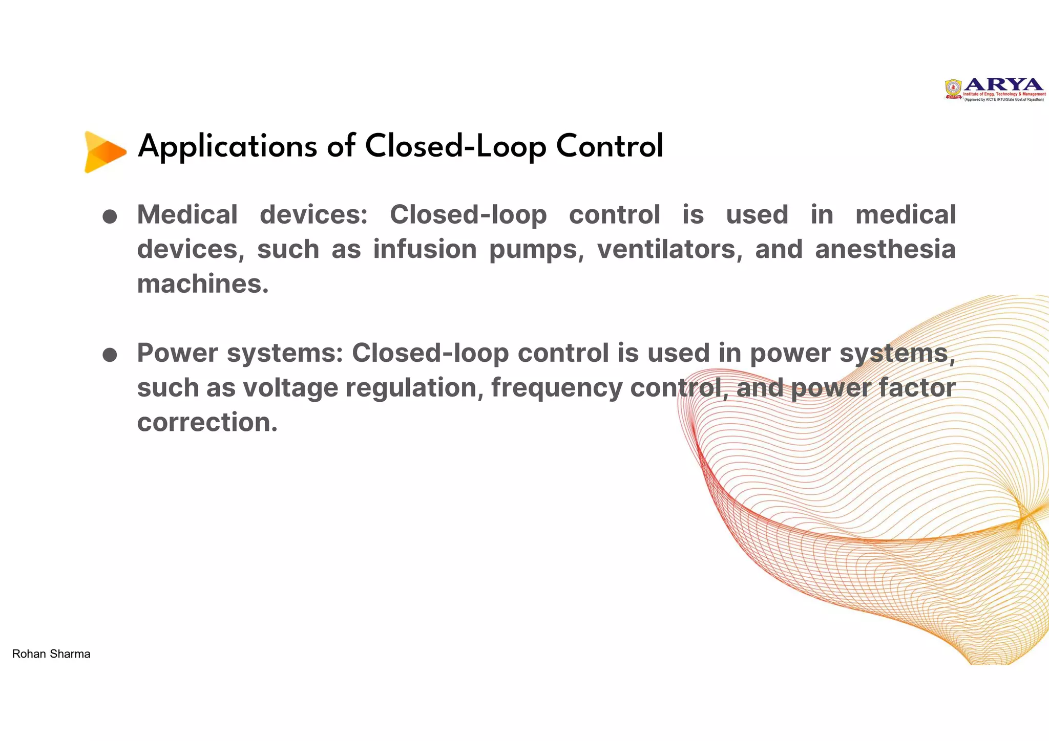 Applications of Closed-Loop Control
● Medical devices: Closed-loop control is used in medical
devices, such as infusion pumps, ventilators, and anesthesia
machines.
● Power systems: Closed-loop control is used in power systems,
such as voltage regulation, frequency control, and power factor
correction.
Rohan Sharma
 