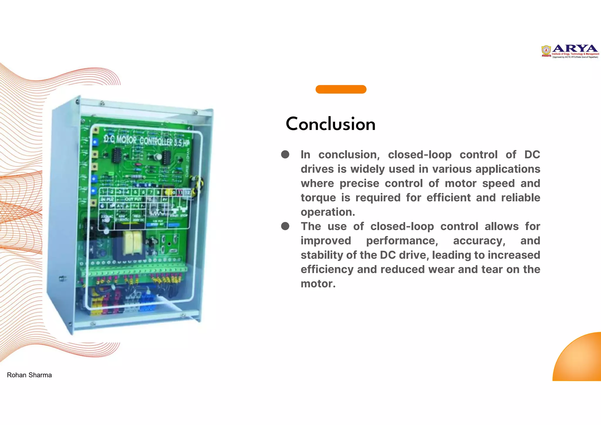 Conclusion
● In conclusion, closed-loop control of DC
drives is widely used in various applications
where precise control of motor speed and
torque is required for efficient and reliable
operation.
● The use of closed-loop control allows for
improved performance, accuracy, and
stability of the DC drive, leading to increased
efficiency and reduced wear and tear on the
motor.
Rohan Sharma
 