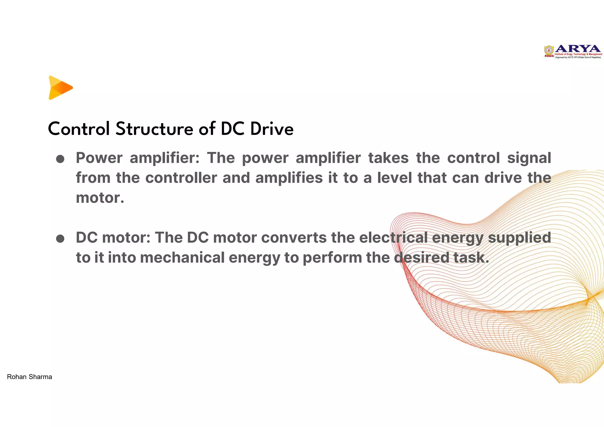 Control Structure of DC Drive
● Power amplifier: The power amplifier takes the control signal
from the controller and amplifies it to a level that can drive the
motor.
● DC motor: The DC motor converts the electrical energy supplied
to it into mechanical energy to perform the desired task.
Rohan Sharma
 