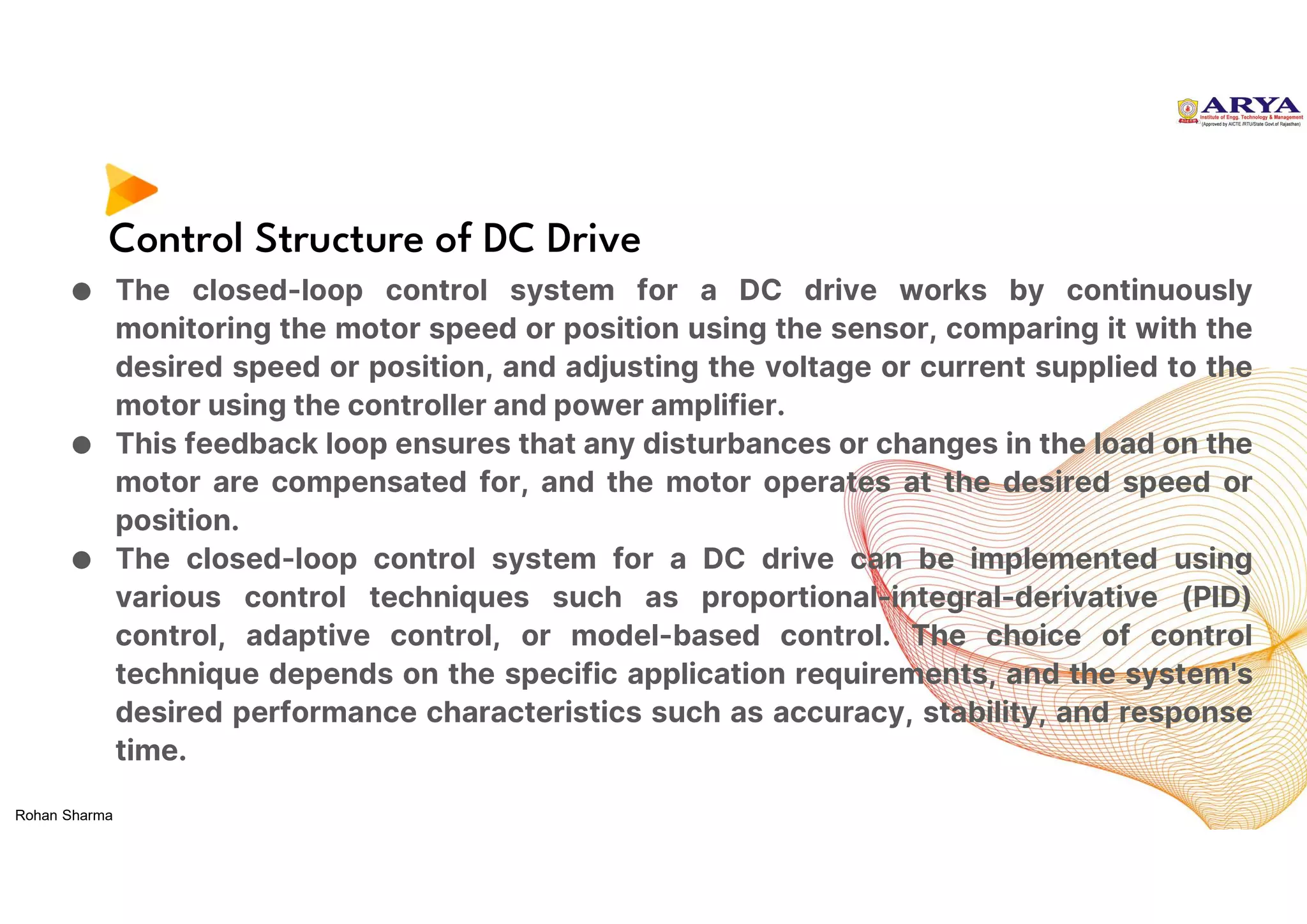 Control Structure of DC Drive
● The closed-loop control system for a DC drive works by continuously
monitoring the motor speed or position using the sensor, comparing it with the
desired speed or position, and adjusting the voltage or current supplied to the
motor using the controller and power amplifier.
● This feedback loop ensures that any disturbances or changes in the load on the
motor are compensated for, and the motor operates at the desired speed or
position.
● The closed-loop control system for a DC drive can be implemented using
various control techniques such as proportional-integral-derivative (PID)
control, adaptive control, or model-based control. The choice of control
technique depends on the specific application requirements, and the system's
desired performance characteristics such as accuracy, stability, and response
time.
Rohan Sharma
 